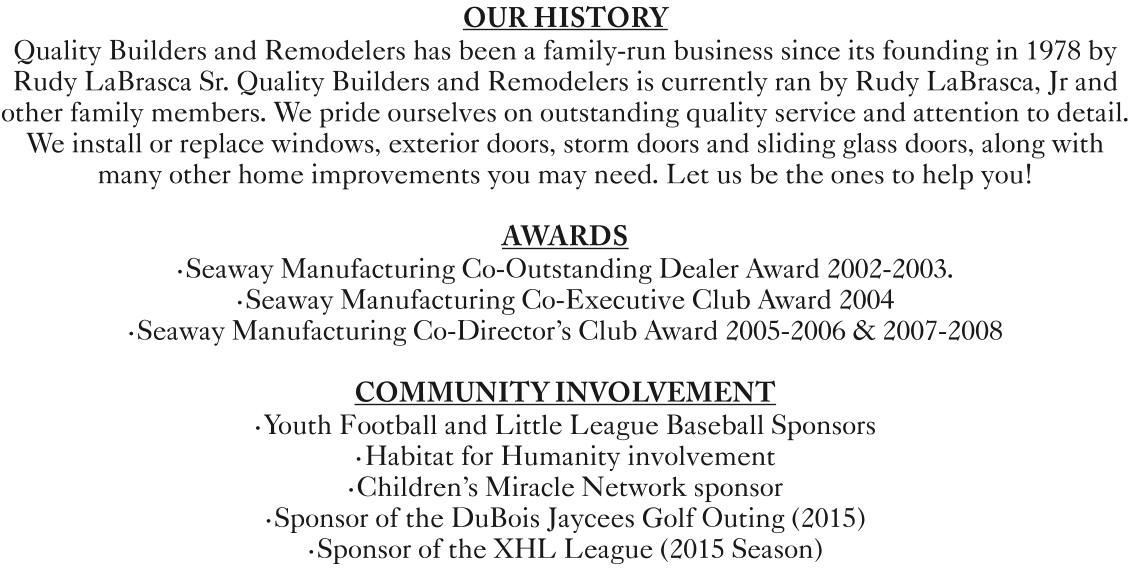 OUR HISTORY  Quality Builders and Remodelers has been a family-run business since its founding in 1978 by Rudy LaBrasca Sr. Quality Builders and Remodelers is currently ran by Rudy LaBrasca, Jr and other family members. We pride ourselves on outstanding quality service and attention to detail. We install or replace windows, exterior doors, storm doors and sliding glass doors, along with many other home improvements you may need. Let us be the ones to help you!    AWARDS •Seaway Manufacturing Co-Outstanding Dealer Award 2002-2003. •Seaway Manufacturing Co-Executive Club Award 2004 •Seaway Manufacturing Co-Director's Club Award 2005-2006 & 2007-2008   COMMUNITY INVOLVEMENT  •Youth Football and Little League Baseball Sponsors •Habitat for Humanity involvement •Children's Miracle Network sponsor •Sponsor of the DuBois Jaycees Golf Outing (2015)  •Sponsor of the XHL League (2015 Season)
