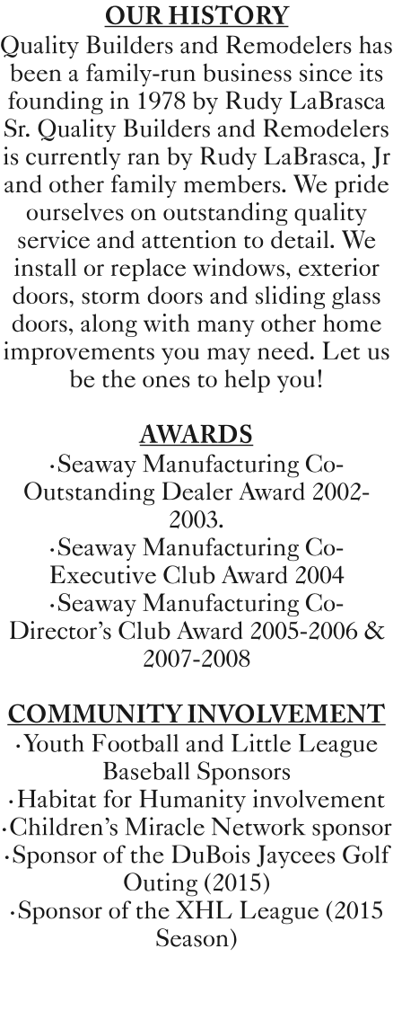OUR HISTORY  Quality Builders and Remodelers has been a family-run business since its founding in 1978 by Rudy LaBrasca Sr. Quality Builders and Remodelers is currently ran by Rudy LaBrasca, Jr and other family members. We pride ourselves on outstanding quality service and attention to detail. We install or replace windows, exterior doors, storm doors and sliding glass doors, along with many other home improvements you may need. Let us be the ones to help you!    AWARDS •Seaway Manufacturing Co-Outstanding Dealer Award 2002-2003. •Seaway Manufacturing Co-Executive Club Award 2004 •Seaway Manufacturing Co-Director's Club Award 2005-2006 & 2007-2008   COMMUNITY INVOLVEMENT  •Youth Football and Little League Baseball Sponsors •Habitat for Humanity involvement •Children's Miracle Network sponsor •Sponsor of the DuBois Jaycees Golf Outing (2015)  •Sponsor of the XHL League (2015 Season)