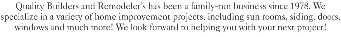 Quality Builders and Remodeler's has been a family-run business since 1978. We specialize in a variety of home improvement projects, including sun rooms, siding, doors, windows and much more! We look forward to helping you with your next project!