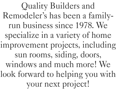 Quality Builders and Remodeler's has been a family-run business since 1978. We specialize in a variety of home improvement projects, including sun rooms, siding, doors, windows and much more! We look forward to helping you with your next project!